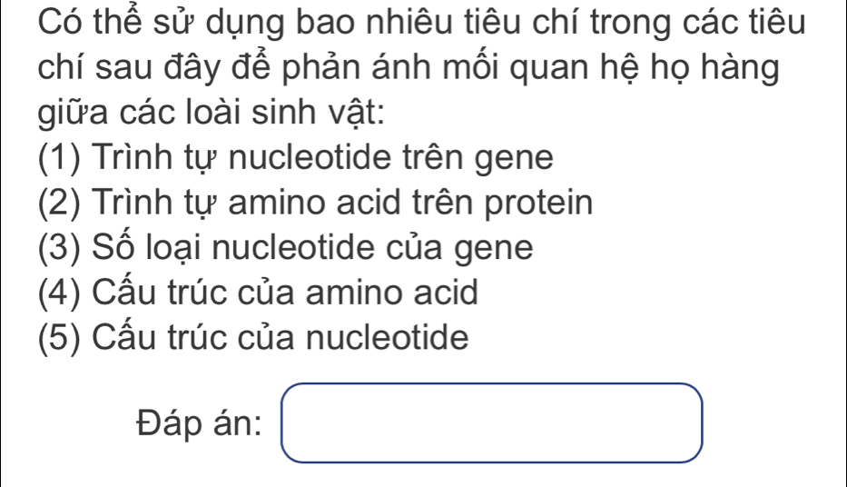 Có thể sử dụng bao nhiêu tiêu chí trong các tiêu 
chí sau đây để phản ánh mối quan hệ họ hàng 
giữa các loài sinh vật: 
(1) Trình tự nucleotide trên gene 
(2) Trình tự amino acid trên protein 
(3) Số loại nucleotide của gene 
(4) Cấu trúc của amino acid 
(5) Cấu trúc của nucleotide 
Đáp án: