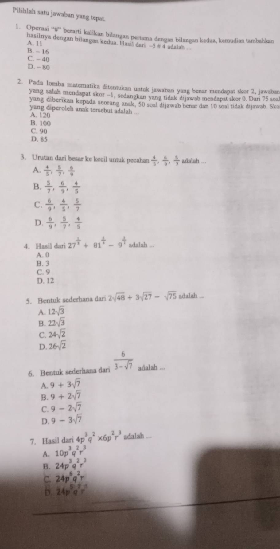 Pilihlah satu jawaban yang tepat.
1. Operasi “#” berarti kalikan bilangan pertama dengan bilangan kedua, kemudian tambahkan
hasilnya dengan bilangan kedua. Hasil dari -5 # 4 adalah ...
A. 11
B. - 16
C. - 40
D. - 80
2. Pada lomba matematika ditentukan untuk jawaban yang benar mendapat skor 2, jawaban
yang salah mendapat skor −1, sedangkan yang tidak dijawab mendapat skor 0. Dari 75 soal
yang diberikan kepada seorang anak, 50 soal dijawab benar dan 10 soal tidak dijawab. Sko
yang diperoleh anak tersebut adalah ...
A. 120
B. 100
C. 90
D. 85
3. Urutan dari besar ke kecil untuk pecahan  4/5 , 6/9 , 5/7  adalah ...
A.  4/5 , 5/7 , 6/9 
B.  5/7 , 6/9 , 4/5 
C.  6/9 , 4/5 , 5/7 
D.  6/9 , 5/7 , 4/5 
4. Hasil dari 27^(frac 1)3+81^(frac 1)4-9^(frac 1)2 adalah ...
A. 0
B. 3
C. 9
D. 12
5. Bentuk sederhana dari 2sqrt(48)+3sqrt(27)-sqrt(75) adalah ...
A. 12sqrt(3)
B. 22sqrt(3)
C. 24sqrt(2)
D. 26sqrt(2)
6. Bentuk sederhana dari  6/3-sqrt(7)  adalah ...
A. 9+3sqrt(7)
B. 9+2sqrt(7)
C. 9-2sqrt(7)
D. 9-3sqrt(7)
7. Hasil dari 4p^3q^2* 6p^2r^3 adalah ...
A. 10p^3q^2r^3
B. 24p^3q^2r^3
C. 24p^6q^2r
D. 24p^5q^2r^3