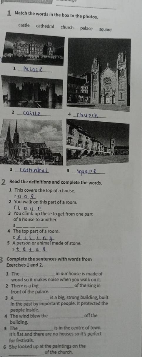 Match the words in the box to the photos. 
castle cathedral church pala 
2 Read the definitions and complete the words. 
1 This covers the top of a house. 
_ 
「 
2 You walk on this part of a room. 
_ 
f 
3 You climb up these to get from one part 
of a house to another. 
_ 
s 
4 The top part of a room. 
C 
_ 
5 A person or animal made of stone. 
_ 
Complete the sentences with words from 
Exercises 1 and 2. 
1 The _in our house is made of 
wood so it makes noise when you walk on it. 
2 There is a big _of the king in 
front of the palace. 
3 A _is a big, strong building, built 
in the past by important people. It protected the 
people inside. 
4 The wind blew the_ off the 
building. 
_ 
5 The is in the centre of town. 
It’s flat and there are no houses so it's perfect 
for festivals. 
6 She looked up at the paintings on the 
_ 
of the church.