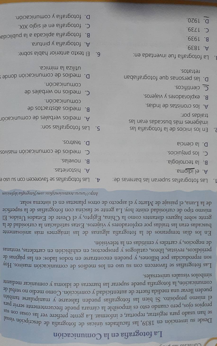 La fotografía en la Comunicación
Desde su invención en 1839, las facultades únicas de fotografía de descripción visual
se han usado para registrar, reportar, e informar. La gente prefiere ver las cosas con sus
propios ojos, pero cuando esto es imposible la cámara puede frecuentemente servir para
el mismo propósito. Si bien las fotografías pueden falsearse y manipularse también
pueden llevar una medida fuerte de autenticidad y convicción. Como medio no verbal de
comunicación, la fotografía puede superar las barreras de idioma y comunicar mediante
símbolos visuales universales.
Las fotografías se favorecen con su uso en los medios de comunicación masivos. Hoy
son reproducidas por billones, y pueden encontrarse en todos lados: en las páginas de
periódicos, revistas, libros, catálogos y prospectos; en exhibición en carteleras, ventanas
de negocios, y carteles y emitidas en la televisión.
En los días tempranos de la fotografía algunas de las imágenes más ansiosamente
buscadas eran las traídas por exploradores y viajeros. Estas satisfacían la curiosidad de la
gente sobre lugares distantes como la China, Egipto, y el Oeste de Estados Unidos. El
mismo tipo de curiosidad existe hoy. La gente se fascina con fotografías de la superficie
de la Luna, el paisaje de Marte y el aspecto de otros planetas en el sistema solar.
http://www.textoscientificos.com/fotografia/definicion
1. Las fotografías superan las barreras de: 4. Las fotografías se favorecen con su uso e
A. el idioma. A. historietas.
B. la tecnología. B. novelas.
C. los prejuicios.  C. medios de comunicación masivos
D. la ciencia D. teatros.
2. En los inicios de la fotografía las 5. Las fotografías son:
imágenes más buscadas eran las
traídas por:
A. medios verbales de comunicación
B. medios abstractos de
A. los cronistas de Indias.
comunicación.
B. exploradores y viajeros.
C. medios no verbales de
C. científicos.
comunicación.
D. las personas que fotografiaban
D. medios de comunicación donde s
retratos.
utiliza la mímica.
3. La fotografía fue inventada en: 6. El texto anterior habla sobre:
A. 1839.
A. fotografía y pintura.
B. 1939.
B. fotografía aplicada a la publicida
C. 1739.
C. fotografía en el siglo XIX.
D. 1920.
D. fotografía y comunicación.