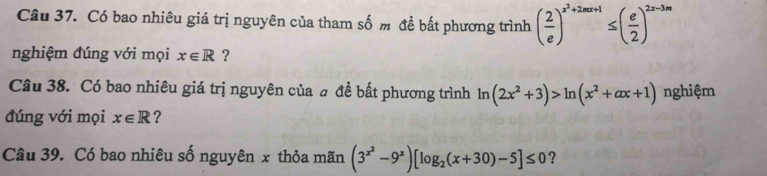 Có bao nhiêu giá trị nguyên của tham số m để bất phương trình ( 2/e )^x^2+2mx+1≤ ( e/2 )^2x-3m
nghiệm đúng với mọi x∈ R ? 
Câu 38. Có bao nhiêu giá trị nguyên của # đề bất phương trình ln (2x^2+3)>ln (x^2+ax+1) nghiệm 
đúng với mọi x∈ R ? 
Câu 39. Có bao nhiêu số nguyên x thỏa mãn (3^(x^2)-9^x)[log _2(x+30)-5]≤ 0 ?