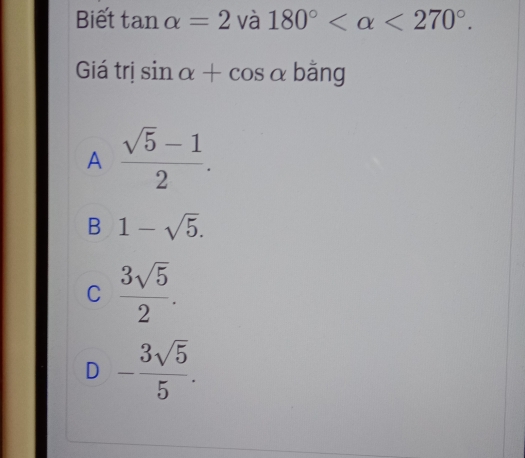 Biết tan alpha =2 và 180° <270°. 
Giá trị sin alpha +cos alpha bằng
A  (sqrt(5)-1)/2 .
B 1-sqrt(5).
C  3sqrt(5)/2 .
D - 3sqrt(5)/5 .