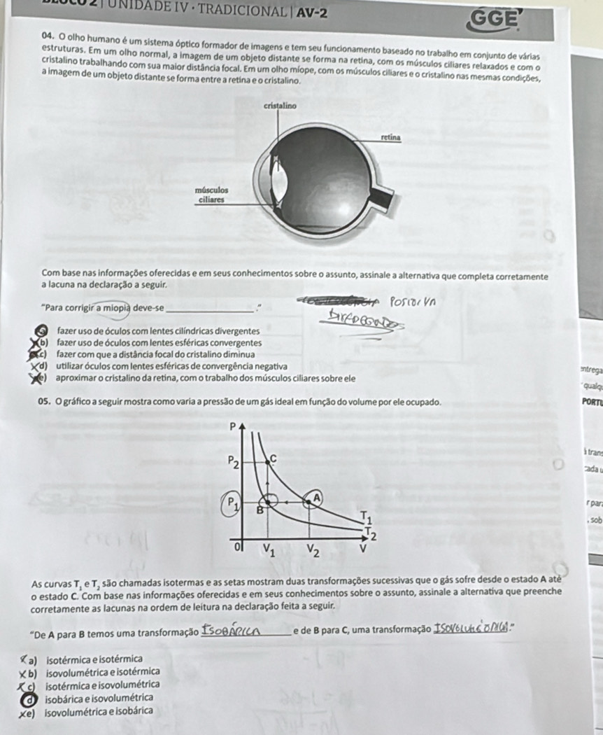 0 2| UNIDADE IV · TRADICIONAL | AV-2 GGE
04. O olho humano é um sistema óptico formador de imagens e tem seu funcionamento baseado no trabalho em conjunto de várias
estruturas. Em um olho normal, a imagem de um objeto distante se forma na retina, com os músculos ciliares relaxados e com o
cristalino trabalhando com sua maior distância focal. Em um olho míope, com os músculos ciliares e o cristalino nas mesmas condições,
a imagem de um objeto distante se forma entre a retina e o cristalino.
Com base nas informações oferecidas e em seus conhecimentos sobre o assunto, assinale a alternativa que completa corretamente
a lacuna na declaração a seguir.
“Para corrigir a miopia deve-se_
"
fazer uso de óculos com lentes cilíndricas divergentes
b)  fazer uso de óculos com lentes esféricas convergentes
c) fazer com que a distância focal do cristalino diminua
d) m utilizar óculos com lentes esféricas de convergência negativa
Intrega
e)  aproximar o cristalino da retina, com o trabalho dos músculos ciliares sobre ele
qualqu
05. O gráfico a seguir mostra como varia a pressão de um gás ideal em função do volume por ele ocupado. PORTU
à trans
ada u
r par
, sob
As curvas T_1 e T_2 são chamadas isotermas e as setas mostram duas transformações sucessivas que o gás sofre desde o estado A até
o estado C. Com base nas informações oferecidas e em seus conhecimentos sobre o assunto, assinale a alternativa que preenche
corretamente as lacunas na ordem de leitura na declaração feita a seguir.
“De A para B temos uma transformação_ e de B para C, uma transformação _sol
( a) isotérmica e isotérmica
X b) isovolumétrica e isotérmica
( c) isotérmica e isovolumétrica
de visobárica e isovolumétrica
xe) isovolumétrica e isobárica