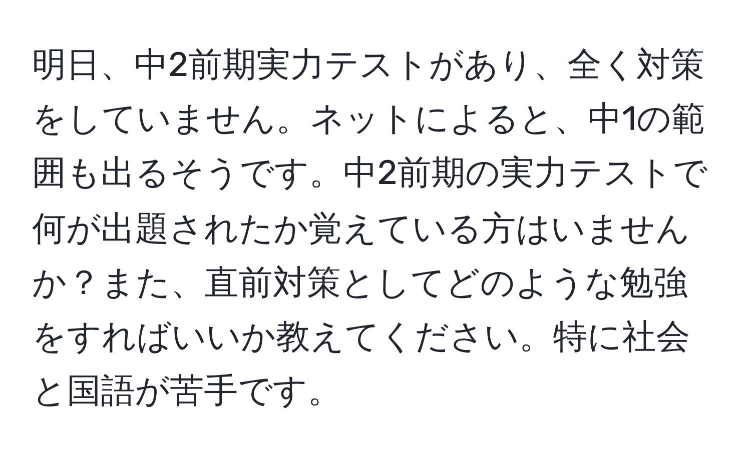 明日、中2前期実力テストがあり、全く対策をしていません。ネットによると、中1の範囲も出るそうです。中2前期の実力テストで何が出題されたか覚えている方はいませんか？また、直前対策としてどのような勉強をすればいいか教えてください。特に社会と国語が苦手です。