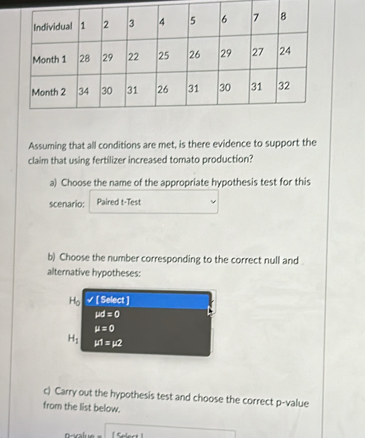 Assuming that all conditions are met, is there evidence to support the
claim that using fertilizer increased tomato production?
a) Choose the name of the appropriate hypothesis test for this
scenario: Paired t-Test
b) Choose the number corresponding to the correct null and
alternative hypotheses:
H_0 √ [ Select ]
mu d=0
mu =0
H_1 mu 1=mu 2
c) Carry out the hypothesis test and choose the correct p -value
from the list below.
[ Select]