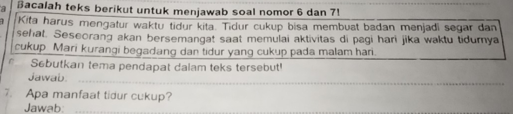 a Bacalah teks berikut untuk menjawab soal nomor 6 dan 7! 
Kita harus mengatur waktu tidur kita. Tidur cukup bisa membuat badan menjadi segar dan 
sehat. Seseorang akan bersemangat saat memulai aktivitas di pagi hari jika waktu tidurnya 
cukup Mari kurangi begadang dan tidur yang cukup pada malam hari. 
Sebutkan tema pendapat dalam teks tersebut! 
Jawab_ 
7. Apa manfaat tidur cukup? 
Jawab:_