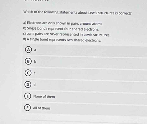 Which of the following statements about Lewis structures is correct?
a) Electrons are only shown in pairs around atoms.
b) Single bonds represent four shared electrons.
c) Lone pairs are never represented in Lewis structures.
d) A single bond represents two shared electrons.
A a
Bb
C) c
Dd
E None of them
F All of them