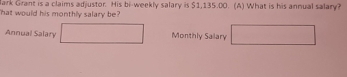 ark Grant is a claims adjustor. His bi-weekly salary is $1,135.00. (A) What is his annual salary? 
'hat would his monthly salary be? 
Annual Salary Monthly Salary