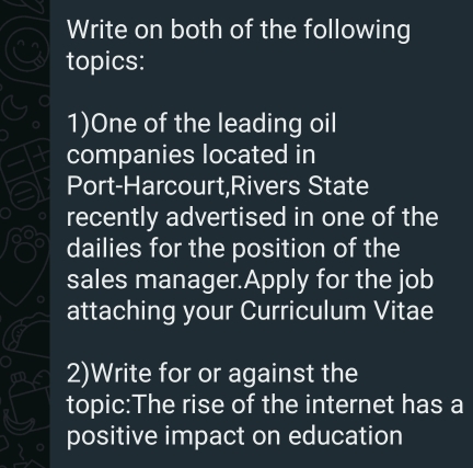 Write on both of the following 
topics: 
1)One of the leading oil 
companies located in 
Port-Harcourt,Rivers State 
recently advertised in one of the 
dailies for the position of the 
sales manager.Apply for the job 
attaching your Curriculum Vitae 
2)Write for or against the 
topic:The rise of the internet has a 
positive impact on education