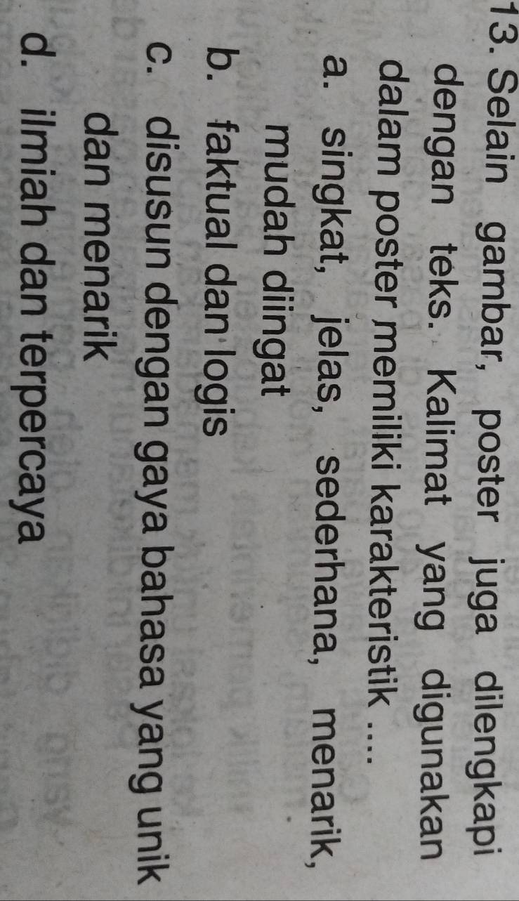 Selain gambar, poster juga dilengkapi
dengan teks. Kalimat yang digunakan
dalam poster memiliki karakteristik ....
a. singkat, jelas, sederhana, menarik,
mudah diingat
b. faktual dan logis
c. disusun dengan gaya bahasa yang unik
dan menarik
d. ilmiah dan terpercaya