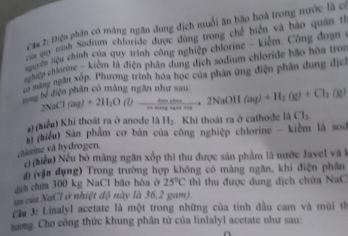 Câa 2: Điện phân có màng ngăn dung địch muối ăn bão hoà trong nước là có 
của quy trình Sodium chloride được dùng trong chế biển và bảo quản th 
Nnguyên liệu chính của quy trinh công nghiệp chlorine - kiểm. Công đoa 
nghiệp chlorine - kiểm là điện phân dung dịch sodium chloride bão hòa tron 
có măng ngăn xốp. Phương trình hóa học của phản ứng điện phân dung địh 
ng bể điện phân có màng ngăn như sau:
2NaCl(aq)+2H_2O(l) frac cos w dion phan _  to 2NaOH(aq)+H_2(g)+Cl_3(g)
ang an v 
2) (hiểu) Khí thoát ra ở anode là H_2.Khí thoát ra ở cathode la Cl_2. 
) (hiểu) Sân phẩm cơ bản của công nghiệp chlorine - kiểm là soc 
chlorine và hydrogen. 
c) (hiểu) Nếu bỏ mảng ngăn xốp thì thu được sản phẩm là nước Javel và là 
đ) (vận dụng) Trong trường hợp không có màng ngăn, khi điện phân 
dịch chứa 300 kg NaCl bão hòa ở 25°C thì thu được dung dịch chứa NaC 
tan của NaCl ở nhiệt độ này là 36, 2 gam). 
Ca 3: Linalyl acetate là một trong những của tinh đầu cam và mùi th 
hương. Cho công thức khung phân tử của linlalyl acetate như sau: