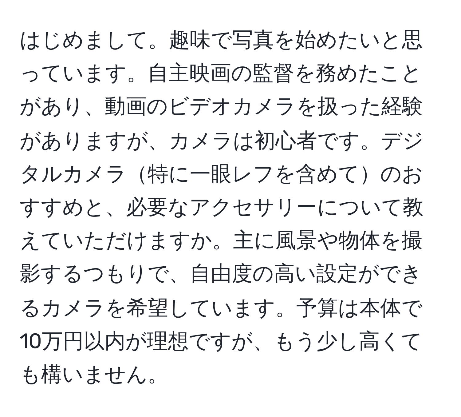 はじめまして。趣味で写真を始めたいと思っています。自主映画の監督を務めたことがあり、動画のビデオカメラを扱った経験がありますが、カメラは初心者です。デジタルカメラ特に一眼レフを含めてのおすすめと、必要なアクセサリーについて教えていただけますか。主に風景や物体を撮影するつもりで、自由度の高い設定ができるカメラを希望しています。予算は本体で10万円以内が理想ですが、もう少し高くても構いません。