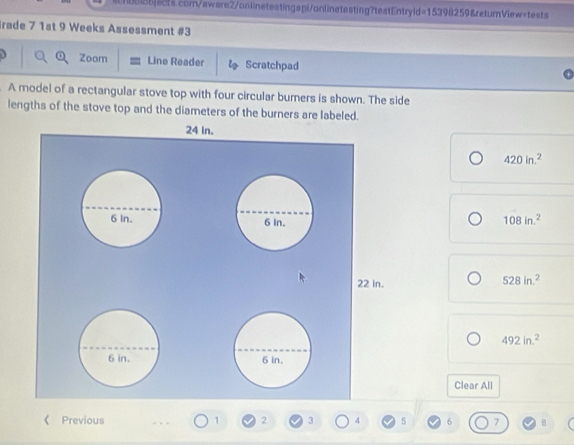 Irade 7 1st 9 Weeks Assessment #3 
a Zoom Line Reader ls Scratchpad 
A model of a rectangular stove top with four circular bumers is shown. The side 
lengths of the stove top and the diameters of the burners are labeled.
420in.^2
108in.^2
528in.^2
492in^2
Clear All 
《 Previous 1 2 3 4 5 6 7 8