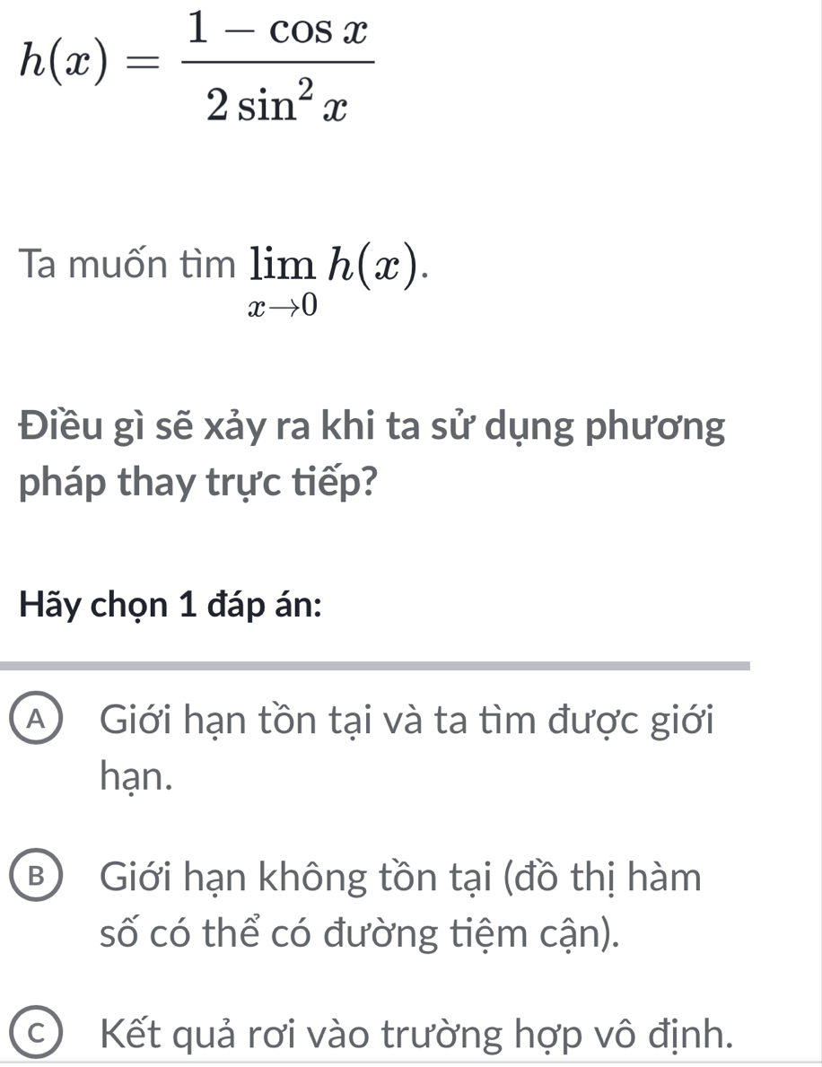 h(x)= (1-cos x)/2sin^2x 
Ta muốn tìm limlimits _xto 0h(x). 
Điều gì sẽ xảy ra khi ta sử dụng phương
pháp thay trực tiếp?
Hãy chọn 1 đáp án:
A) Giới hạn tồn tại và ta tìm được giới
hạn.
B) Giới hạn không tồn tại (đồ thị hàm
số có thể có đường tiệm cận).
c Kết quả rơi vào trường hợp vô định.