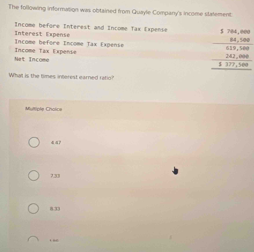 The following information was obtained from Quayle Company's income statement:
Income before Interest and Income Tax Expense
Interest Expense
Income before Income Tax Expense beginarrayr 5767,000 _ 84,500 _ 639,500 _ 242,000 _ 5377,500endarray
Income Tax Expense
Net Income
What is the times interest earned ratio?
Multiple Choice
4.47
7,33
8.33
1BC