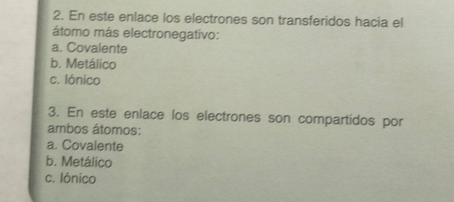 En este enlace los electrones son transferidos hacia el
átomo más electronegativo:
a. Covalente
b. Metálico
c. Iónico
3. En este enlace los electrones son compartidos por
ambos átomos:
a. Covalente
b. Metálico
c. Iónico