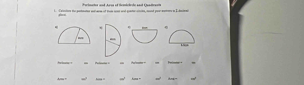 Perimeter and Area of Semicircle and Quadrants 
1. Calculate the perimeter and area of these semi and quarter circles, round your aaswers to 2 decimal 
place. 
a) d) 
bc) 

Perimeter == Perimster == cm Perimeter cm Perimetat =
Area= cm^2 Area= cm^2 Area= cm^3 Area- cm^2