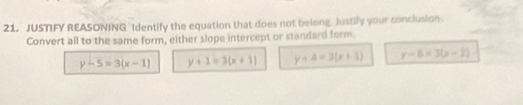 JUSTIFY REASONING Identify the equation that does not belong, Justily your conclusion.
Convert all to the same form, either slope intercept or standard form.
y-5=3(x-1) y+1=3(x+1) y+4=3(x+1) y=8=3(x-2)