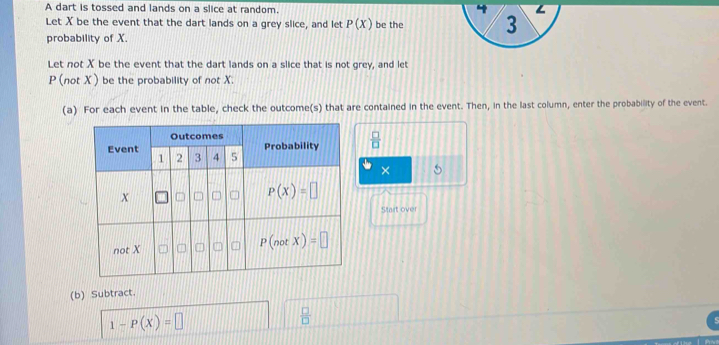 A dart is tossed and lands on a slice at random. 
Let X be the event that the dart lands on a grey slice, and let P(X) be the 
probability of X.
Let not X be the event that the dart lands on a slice that is not grey, and let
P (not X) be the probability of not X.
(a) For each event in the table, check the outcome(s) that are contained in the event. Then, in the last column, enter the probability of the event.
 □ /□  
×
Start over
(b) Subtract.
1-P(X)=□
 □ /□  