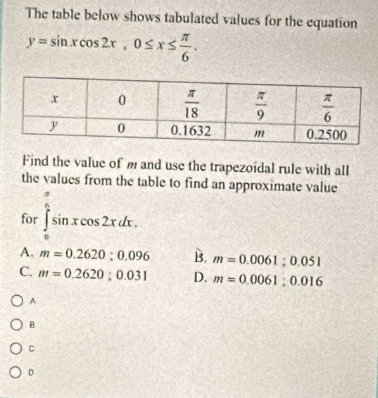 The table below shows tabulated values for the equation
y=sin xcos 2x,0≤ x≤  π /6 .
Find the value of m and use the trapezoidal rule with all
the values from the table to find an approximate value
for ∈tlimits _0^((frac π)6)sin xcos 2xdx.
□°
A. m=0.2620;0.096 B. m=0.0061;0.051
C. m=0.2620;0.031 D. m=0.0061;0.016
A
B
C
D