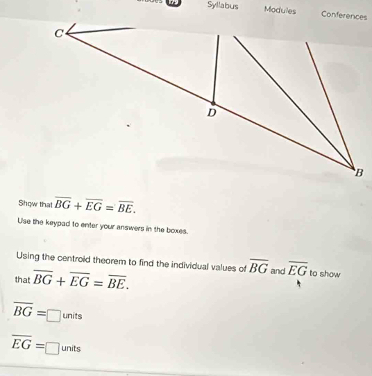 Syllabus Modules 
Show that overline BG+overline EG=overline BE. 
Use the keypad to enter your answers in the boxes. 
Using the centroid theorem to find the individual values of overline BG and overline EG to show 
that overline BG+overline EG=overline BE.
overline BG=□ units
overline EG=□ units