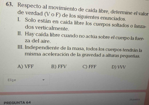 Respecto al movimiento de caída libre, determine el valor
de verdad (V o F) de los siguientes enunciados.
I. Solo están en caída libre los cuerpos soltados o lanza-
dos verticalmente.
II. Hay caída libre cuando no actúa sobre el cuerpo la fuer-
za del aire.
III. Independiente de la masa, todos los cuerpos tendrán la
misma aceleración de la gravedad a alturas pequeñas.
A) VFF B) FFV C) FFF D) VVV
Elige
PREGUNTA 64 20 puntos