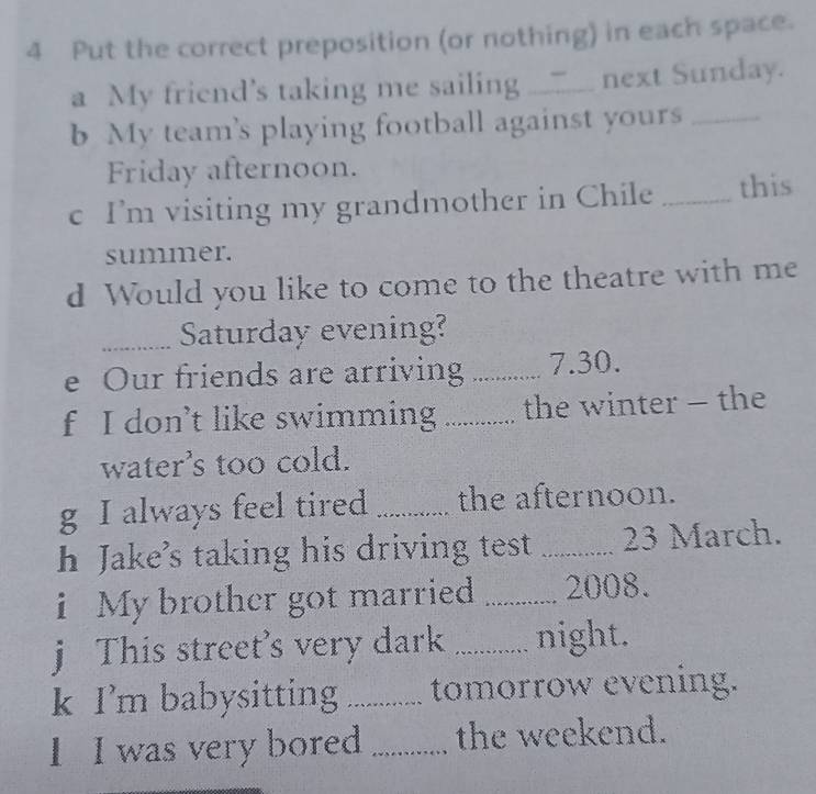 Put the correct preposition (or nothing) in each space. 
a My friend's taking me sailing ___. next Sunday. 
b My teams playing football against yours_ 
Friday afternoon. 
c I’m visiting my grandmother in Chile _this 
summer. 
d Would you like to come to the theatre with me 
_Saturday evening? 
e Our friends are arriving _ 7.30. 
f I don’t like swimming_ the winter - the 
water's too cold. 
g I always feel tired _the afternoon. 
h Jake's taking his driving test _23 March. 
i My brother got married _2008. 
j This street's very dark _night. 
k I'm babysitting _tomorrow evening. 
1 I was very bored _the weekend.