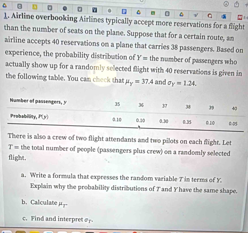 a v
a^(Q
E-t
1. Airline overbooking Airlines typically accept more reservations for a flight
than the number of seats on the plane. Suppose that for a certain route, an
airline accepts 40 reservations on a plane that carries 38 passengers. Based on
experience, the probability distribution of Y= the number of passengers who
actually show up for a randomly selected flight with 40 reservations is given in
the following table. You can check that mu _Y)=37.4 and sigma _Y=1.24.
There is also a crew of two flight attendants and two pilots on each flight. Let
T= the total number of people (passengers plus crew) on a randomly selected
flight.
a. Write a formula that expresses the random variable T in terms of Y.
Explain why the probability distributions of T and Yhave the same shape.
b. Calculate μr·
c. Find and interpret σ7.