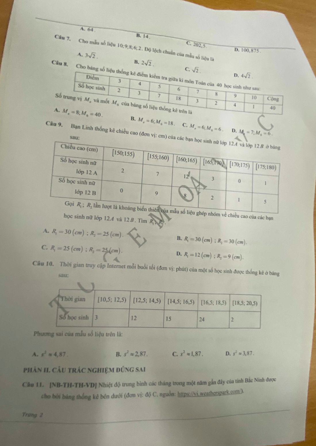 A. 64 . B. 14 . C. 202, 5 
Câu 7. Cho mẫu số liệu 10;9;8;6;2. Độ lệch chuẩn của mẫu số liệu là
A. 3sqrt(2).
D. 100,875 .
B. 2sqrt(2).
C. 
Câu 8. Cho bảng số l
B. M_e=6;M_0=18. C. M_r=6;M_a=6.
D. M_a=7;M_0=6.
Câu 9. Bạn Linh thống kê chiều cao (đơn vị:
của các bạn
sinh nữ lớp 12.A và 12 B. Tìm R_1
A. R_1=30(cm);R_2=25(cm). R_1=30(cm);R_2=30(cm).
B.
C. R_1=25(cm);R_2=25(cm). R_1=12(cm);R_2=9(cm).
D.
Cầu 10. Thời gian truy cập Internet mỗi buổi tổi (đơn vị: phút) của một số học sinh được thống kê ở bảng
sau:

A. s^2approx 4,87. B. s^2approx 2,87. C. s^2approx 1,87. D. s^2approx 3,87.
phân H, Câu trÁc nghiệm đứng sai
Cầu 11. [NB-TH-TH-VD] Nhiệt độ trung bình các tháng trong một năm gần đây của tinh Bắc Ninh được
cho bởi bảng thống kê bên dưới (đơn vị: độ C, nguồn: https://vì,weatherspark.com/).
Trưng 2