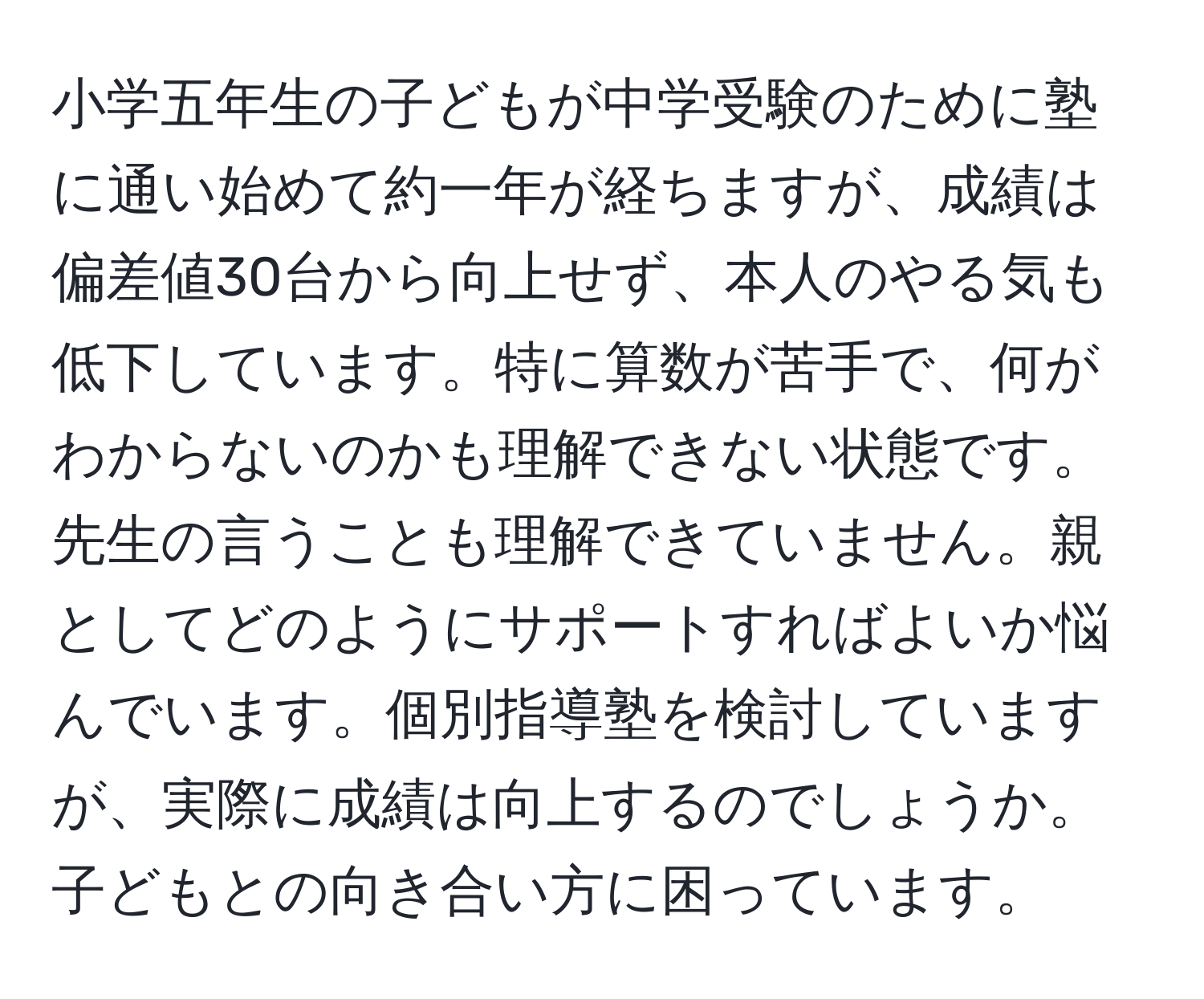 小学五年生の子どもが中学受験のために塾に通い始めて約一年が経ちますが、成績は偏差値30台から向上せず、本人のやる気も低下しています。特に算数が苦手で、何がわからないのかも理解できない状態です。先生の言うことも理解できていません。親としてどのようにサポートすればよいか悩んでいます。個別指導塾を検討していますが、実際に成績は向上するのでしょうか。子どもとの向き合い方に困っています。