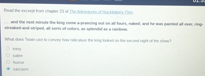 Read the excerpt from chapter 23 of The Adventures of Huckleberry Finn:
_and the next minute the king come a-prancing out on all fours, naked; and he was painted all over, ring-
streaked-and-striped, all sorts of colors, as splendid as a rainbow.
What does Twain use to convey how ridiculous the king looked on the second night of the show?
irony
satire
humor
sarcasm