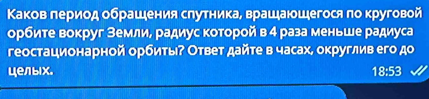 Κаков πериод οбрашения слутника, врашаюшегося πо круговой 
орбите вокруг землие радиус которой в 4 раза меньше радиуса 
геостационарной орбиты⁷ Ответ дайте в часах, округлив его до 
целых. 18:53