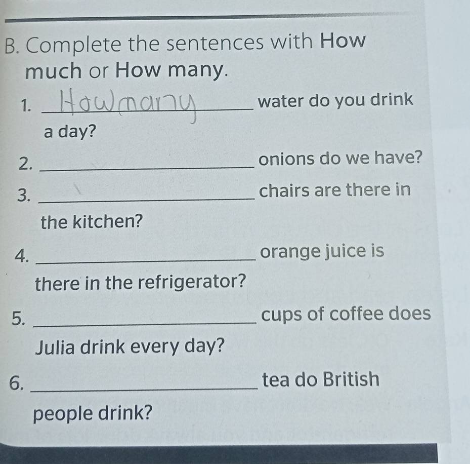 Complete the sentences with How 
much or How many. 
1. _water do you drink 
a day? 
2. _onions do we have? 
3. _chairs are there in 
the kitchen? 
4. _orange juice is 
there in the refrigerator? 
5. _cups of coffee does 
Julia drink every day? 
6. _tea do British 
people drink?