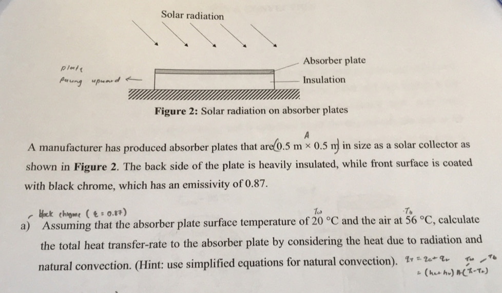 A 
A manufacturer has produced absorber plates that are (0.5m* 0.5m) in size as a solar collector as 
shown in Figure 2. The back side of the plate is heavily insulated, while front surface is coated 
with black chrome, which has an emissivity of 0.87. 
a) Assuming that the absorber plate surface temperature of x°c and the air at 56°C , calculate 
the total heat transfer-rate to the absorber plate by considering the heat due to radiation and 
natural convection. (Hint: use simplified equations for natural convection).