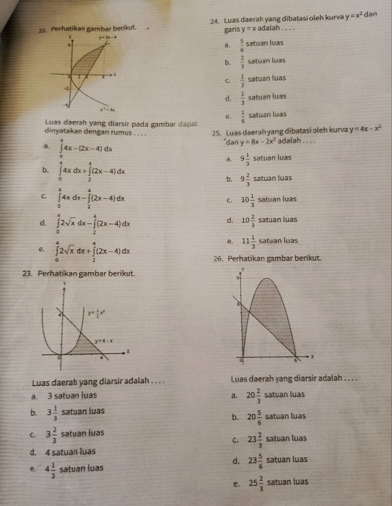 Luas daerah yang dibatasi oleh kurva y=x^2 dan
22. Perhatikan gambar berikut. adalah . . . .
garis y=x
a.  5/6  satuan luas
b.  2/3  satuan luas
C.  1/2  satuan luas
d.  1/3  satuan luas
e.  1/6  satuan luas
Luas daerah yang diarsir pada gambar dapat
dinyatakan dengan rumus . . . .
25. Luas daerah yang dibatasi oleh kurva y=4x-x^2
a. ∈tlimits _0^(44x-(2x-4)dx
dan y=8x-2x^2) adalah . . . .
a. 9 1/3  satuan luas
b. ∈tlimits _0^(44xdx+∈tlimits _2^4(2x-4)dx
b. 9frac 2)3s atuan luas
C. ∈tlimits _0^(44xdx-∈tlimits _2^4(2x-4)dx
C. 10frac 1)3 satuan luas
d. 10 2/3 s
d. ∈tlimits _0^(42sqrt x)dx-∈tlimits _2^(4(2x-4)dx atuan luas
e. ∈tlimits _0^42sqrt x)dx+∈tlimits _2^(4(2x-4)dx
e. 11frac 1)3sa tuan luas
26. Perhatikan gambar berikut.
23. Perhatikan gambar berikut.
Luas daerah yang diarsir adalah . . . . Luas daerah yang diarsir adalah . . . .
a. 3 satuan luas a. 20 2/3  satuan luas
b. 3 1/3 satua n luas
b. 20 5/6  satuan luas
C. 3 2/3  satuan luas
C. 23 2/3  satuan luas
d. 4 satuan luas
d. 23 5/6  satuan luas
e. 4 1/3  satuan luas
e. 25 2/3  satuan luas