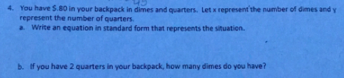 You have $.80 in your backpack in dimes and quarters. Let x represent'the number of dimes and y
represent the number of quarters. 
a. Write an equation in standard form that represents the situation. 
b. If you have 2 quarters in your backpack, how many dimes do you have?