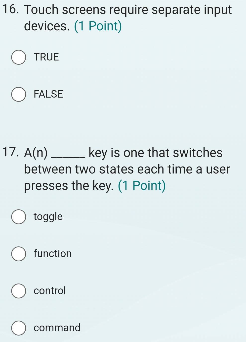 Touch screens require separate input
devices. (1 Point)
TRUE
FALSE
17. A(n) _key is one that switches
between two states each time a user
presses the key. (1 Point)
toggle
function
control
command