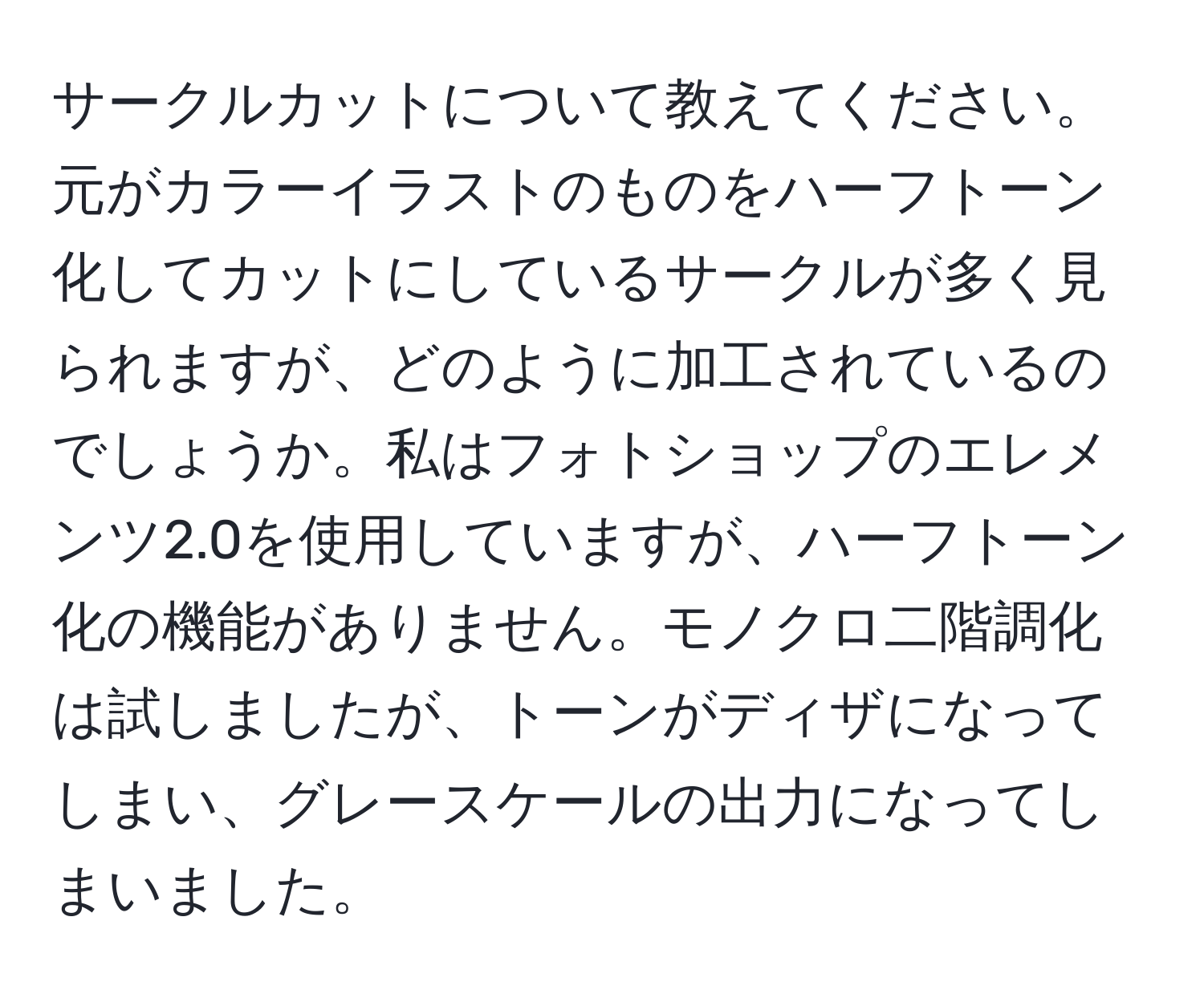 サークルカットについて教えてください。元がカラーイラストのものをハーフトーン化してカットにしているサークルが多く見られますが、どのように加工されているのでしょうか。私はフォトショップのエレメンツ2.0を使用していますが、ハーフトーン化の機能がありません。モノクロ二階調化は試しましたが、トーンがディザになってしまい、グレースケールの出力になってしまいました。