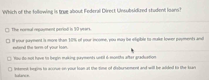 Which of the following is true about Federal Direct Unsubsidized student loans?
The normal repayment period is 10 years.
If your payment is more than 10% of your income, you may be eligible to make lower payments and
extend the term of your loan.
You do not have to begin making payments until 6 months after graduation
Interest begins to accrue on your loan at the time of disbursement and will be added to the Ioan
balance.