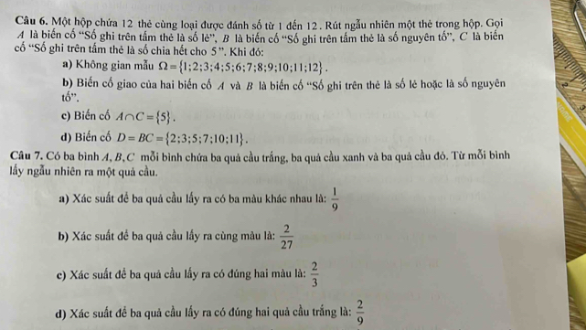 Một hộp chứa 12 thẻ cùng loại được đánh số từ 1 đến 12. Rút ngẫu nhiên một thẻ trong hộp. Gọi 
A là biến cố “Số ghi trên tầm thẻ là số lẻ”, B là biến cố “Số ghi trên tầm thẻ là số nguyên tố”, C là biến 
cố “Số ghi trên tấm thẻ là số chia hết cho 5 ''. Khi đó: 
a) Không gian mẫu Omega = 1;2;3;4;5;6;7;8;9;10;11;12. 
b) Biến cố giao của hai biến cố A và B là biến cố ''Số ghi trên thẻ là số lẻ hoặc là số nguyên 
tố". 
c) Biến cố A∩ C= 5. 
d) Biến cố D=BC= 2;3;5;7;10;11. 
Câu 7. Có ba bình A, B,C mỗi bình chứa ba quả cầu trắng, ba quả cầu xanh và ba quả cầu đỏ. Từ mỗi bình 
lấy ngẫu nhiên ra một quả cầu. 
a) Xác suất để ba quả cầu lấy ra có ba màu khác nhau là:  1/9 
b) Xác suất đề ba quả cầu lấy ra cùng màu là:  2/27 
c) Xác suất đề ba quả cầu lấy ra có đúng hai màu là:  2/3 
d) Xác suất để ba quả cầu lấy ra có đúng hai quả cầu trắng là:  2/9 