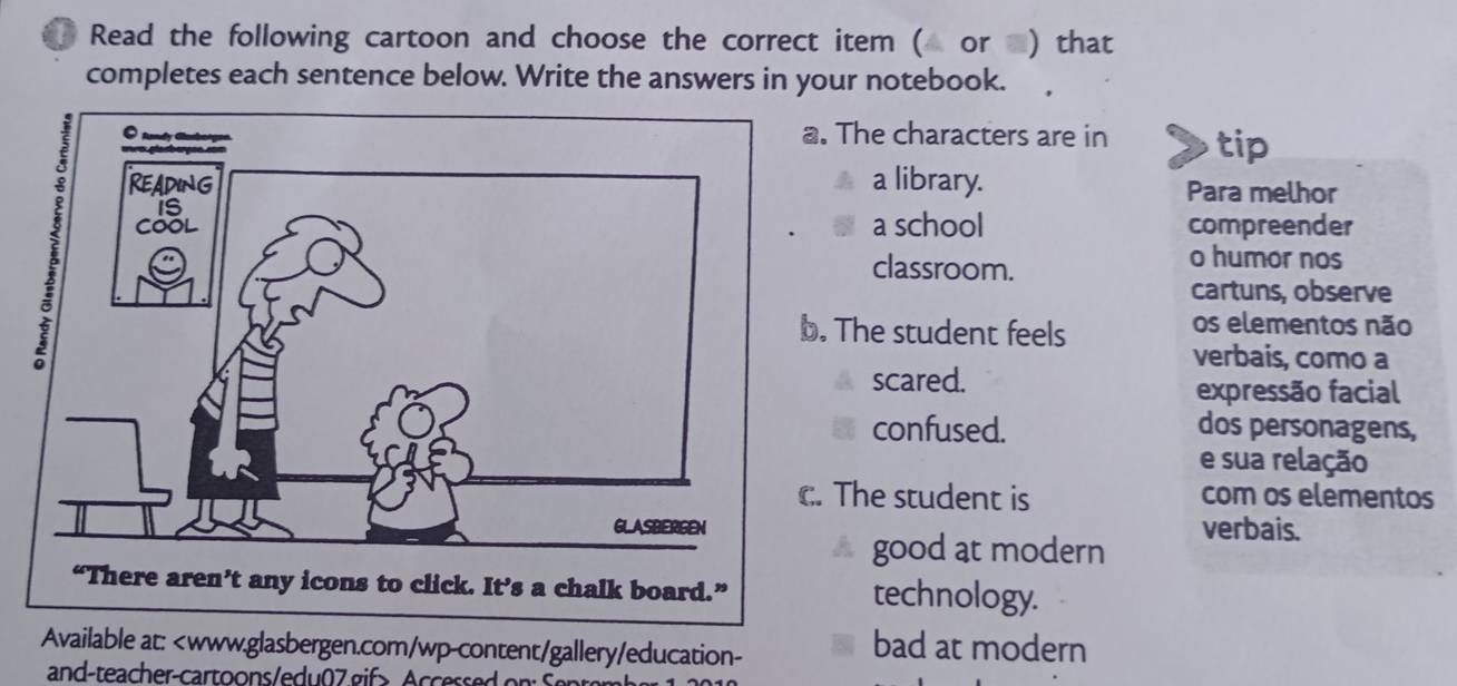 Read the following cartoon and choose the correct item ( or ) that 
completes each sentence below. Write the answers in your notebook. 
. The characters are in tip 
a library. Para melhor 
a school compreender 
classroom. 
o humor nos 
cartuns, observe 
. The student feels os elementos não 
verbais, como a 
scared. 
expressão facial 
confused. dos personagens, 
e sua relação 
. The student is com os elementos 
verbais. 
good at modern 
technology. 
Available at: ccessed on Sente