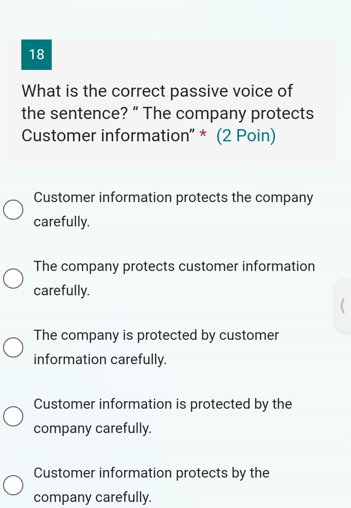 What is the correct passive voice of
the sentence? ” The company protects
Customer information' * (2 Poin)
Customer information protects the company
carefully.
The company protects customer information
carefully.
The company is protected by customer
information carefully.
Customer information is protected by the
company carefully.
Customer information protects by the
company carefully.