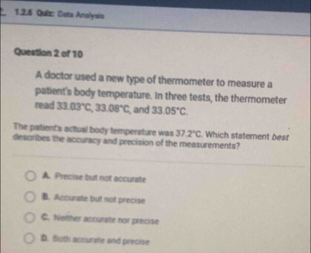 Data Analysis
Question 2 of 10
A doctor used a new type of thermometer to measure a
patient's body temperature. In three tests, the thermometer
read 33.03°C, 33.08°C , and 33.05°C. 
The patient's actual body temperature was 37.2°C Which statement best
desgribes the accuracy and precision of the measurements?
A. Precise but not accurate
B. Accurate but not precise
C. Neither apcurate nor precise
D. Both accurate and precise