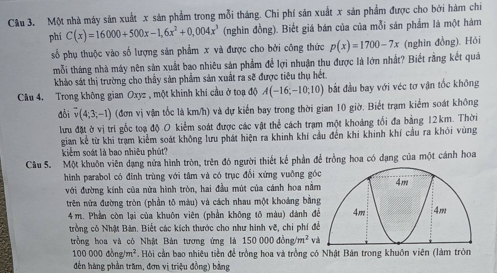 Một nhà máy sản xuất x sản phẩm trong mỗi tháng. Chi phí sản xuất x sản phẩm được cho bởi hàm chi
phí C(x)=16000+500x-1,6x^2+0,004x^3 (nghìn đồng). Biết giá bán của của mỗi sản phẩm là một hàm
số phụ thuộc vào số lượng sản phẩm x và được cho bởi công thức p(x)=1700-7x (nghìn đồng). Hỏi
tmỗi tháng nhà máy nên sản xuất bao nhiêu sản phẩm để lợi nhuận thu được là lớn nhất? Biết rằng kết quả
khảo sát thị trường cho thấy sản phẩm sản xuất ra sẽ được tiêu thụ hết.
Câu 4. Trong không gian Oxyz , một khinh khí cầu ở toạ độ A(-16;-10;10) bắt đầu bay với véc tơ vận tốc không
đồi vector v(4;3;-1) (đơn vị vận tốc là km/h) và dự kiến bay trong thời gian 10 giờ. Biết trạm kiểm soát không
lưu đặt ở vị trí gốc toạ độ O kiểm soát được các vật thể cách trạm một khoảng tối đa bằng 12km. Thời
gian kể từ khi trạm kiểm soát không lưu phát hiện ra khinh khí cầu đến khi khinh khí cầu ra khỏi vùng
kiểm soát là bao nhiêu phút?
Câu 5. Một khuôn viên dạng nữa hình tròn, trên đó người thiết kế phần để trồng hoa có dạng của một cánh hoa
hình parabol có đỉnh trùng với tâm và có trục đối xứng vuông gó
với đường kính của nửa hình tròn, hai đầu mút của cánh hoa nằ
trên nửa đường tròn (phần tô màu) và cách nhau một khoảng bằn
4 m. Phần còn lại của khuôn viên (phần không tô màu) dành đ
trồng cỏ Nhật Bản. Biết các kích thước cho như hình vẽ, chi phí đ
trồng hoa và cỏ Nhật Bản tương ứng là 150000dong/m^2 v
100000dong/m^2. Hỏi cần bao nhiêu tiền để trồng hoa và trồng cỏ Nhật Bản trong khuôn viên (làm tròn
đến hàng phần trăm, đơn vị triệu đồng) bằng