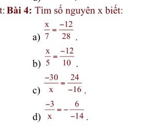 t: Bài 4: Tìm số nguyên x biết: 
a)  x/7 = (-12)/28 . 
b)  x/5 = (-12)/10 . 
c)  (-30)/x = 24/-16 . 
d)  (-3)/x =- 6/-14 .