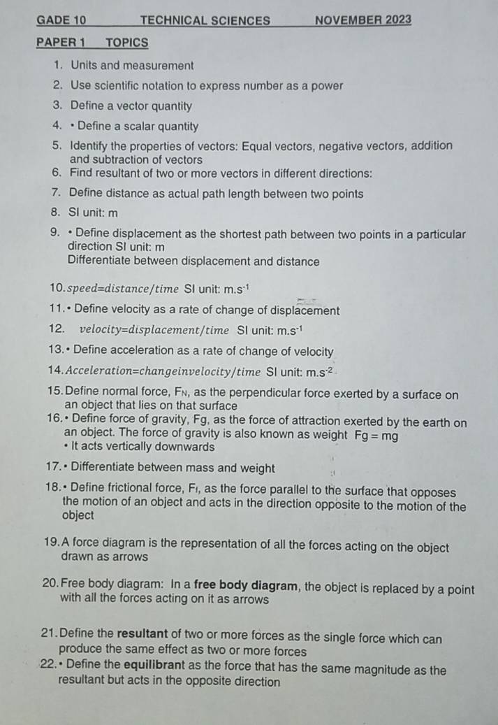 GADE 10 TECHNICAL SCIENCES NOVEMBER 2023 
PAPER 1 TOPICS 
1. Units and measurement 
2. Use scientific notation to express number as a power 
3. Define a vector quantity 
4. •Define a scalar quantity 
5. Identify the properties of vectors: Equal vectors, negative vectors, addition 
and subtraction of vectors 
6. Find resultant of two or more vectors in different directions: 
7. Define distance as actual path length between two points 
8. SI unit: m
9. •Define displacement as the shortest path between two points in a particular 
direction SI unit: m
Differentiate between displacement and distance 
10. speed=distance/time SI unit: m.s^(-1)
11.• Define velocity as a rate of change of displacement 
12. velocity=displacement/time SI unit: m.s^(-1)
13.• Define acceleration as a rate of change of velocity 
14. Acceleration=changeinvelocity/time SI unit: m.s^(-2)
15. Define normal force, Fí, as the perpendicular force exerted by a surface on 
an object that lies on that surface 
16.• Define force of gravity, Fg, as the force of attraction exerted by the earth on 
an object. The force of gravity is also known as weight Fg=mg
• It acts vertically downwards 
17.• Differentiate between mass and weight 
18.• Define frictional force, Fi, as the force parallel to the surface that opposes 
the motion of an object and acts in the direction opposite to the motion of the 
object 
19.A force diagram is the representation of all the forces acting on the object 
drawn as arrows 
20. Free body diagram: In a free body diagram, the object is replaced by a point 
with all the forces acting on it as arrows 
21.Define the resultant of two or more forces as the single force which can 
produce the same effect as two or more forces 
22.• Define the equilibrant as the force that has the same magnitude as the 
resultant but acts in the opposite direction