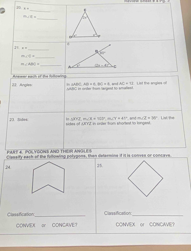 Review Sheet # 4 Pg. 3
_
20 x=
m∠ E=
_
21. x=
_
_ m∠ C=
m∠ ABC= _
Answer each of the following.
22. Angles: In △ ABC,AB=6,BC=8 , and AC=12. List the angles of
△ ABC in order from largest to smallest.
23. Sides: In △ XYZ,m∠ X=103°,m∠ Y=41° , and m∠ Z=36°. List the
sides of △ XYZ in order from shortest to longest.
PART 4. POLYGONS AND THEIR ANGLES
Classify each of the following polygons, then determine if it is convex or concave.
24.25.
Classification_ Classification:_
CONVEX or CONCAVE? CONVEX or CONCAVE?