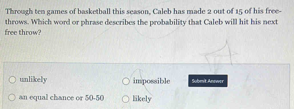 Through ten games of basketball this season, Caleb has made 2 out of 15 of his free-
throws. Which word or phrase describes the probability that Caleb will hit his next
free throw?
unlikely impossible Submit Answer
an equal chance or 50 - 50 likely