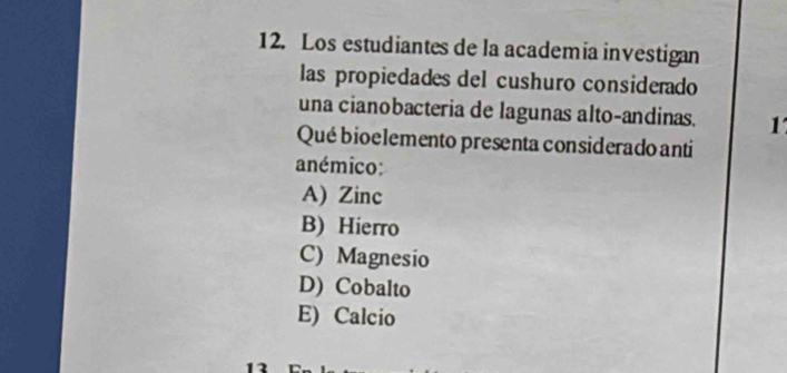 Los estudiantes de la academia investigan
las propiedades del cushuro considerado
una cianobacteria de lagunas alto-andinas. 1
Qué bioelemento presenta considerado anti
anémico:
A) Zinc
B) Hierro
C) Magnesio
D) Cobalto
E) Calcio