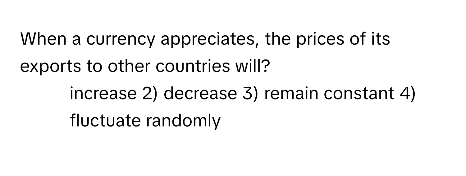 When a currency appreciates, the prices of its exports to other countries will?

1) increase 2) decrease 3) remain constant 4) fluctuate randomly